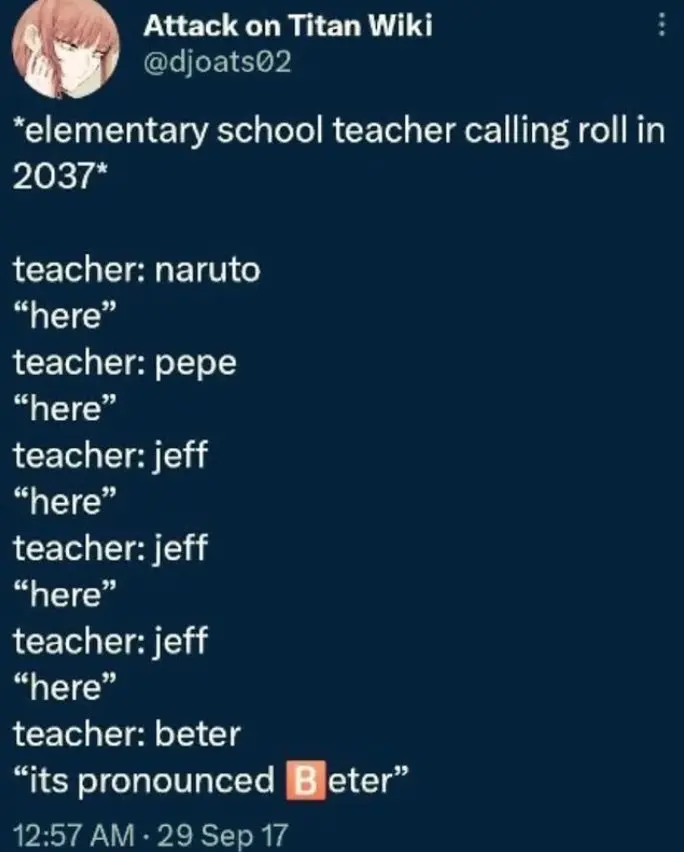 *elementary school teacher calling roll in 2037*

teacher: "naruto"
"here"
teacher: "pepe"
"here"
teacher: "jeff"
"here"
teacher: "jeff"
"here"
teacher: "jeff"
"here"
teacher: "beter"
"its pronounced 🅱️eter"