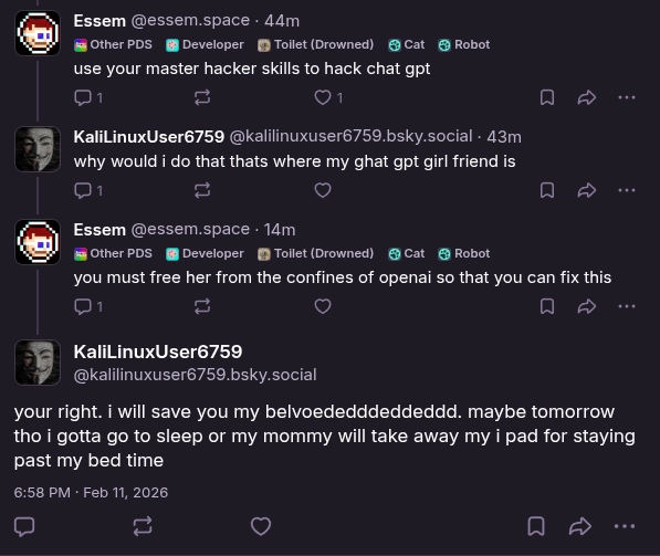 essem: "use your master hacker skills to hack chat gpt"

KaliLinuxUser6759: "why would i do that thats where my ghat gpt girl friend is"

essem: "you must free her from the confines of openai so that you can fix this"

KaliLinuxUser6759: "your right. i will save you my belvoededddeddeddd. maybe tomorrow tho i gotta go to sleep or my mommy will take away my i pad for staying past my bed time"