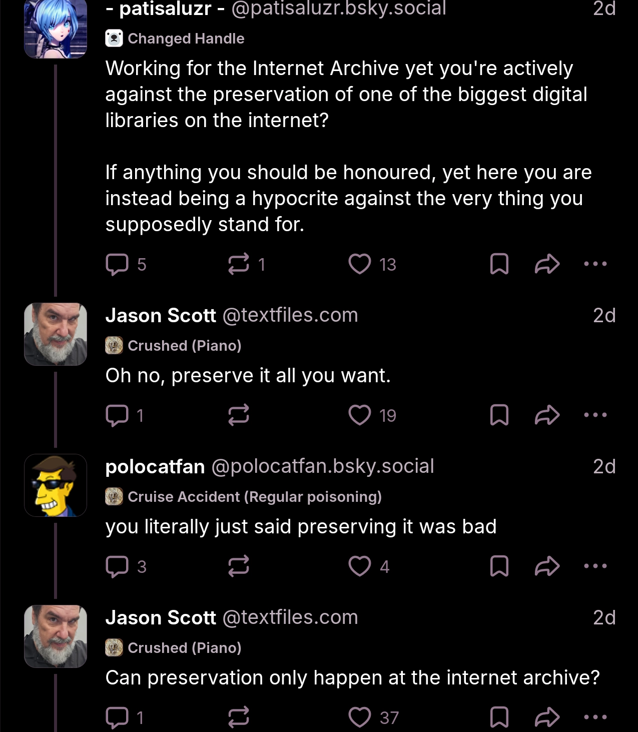 bluesky thread

patisaluzr: "Working for the Internet Archive yet you're actively against the preservation of one of the biggest digital libraries on the internet?

If anything you should be honoured, yet here you are instead being a hypocrite against the very thing you supposedly stand for."

jason scott: "Oh no, perserve it all you want."

polocatfan: "you literally just said preserving it was bad"

jason scott: "Can preservation only happen at the internet archive?"